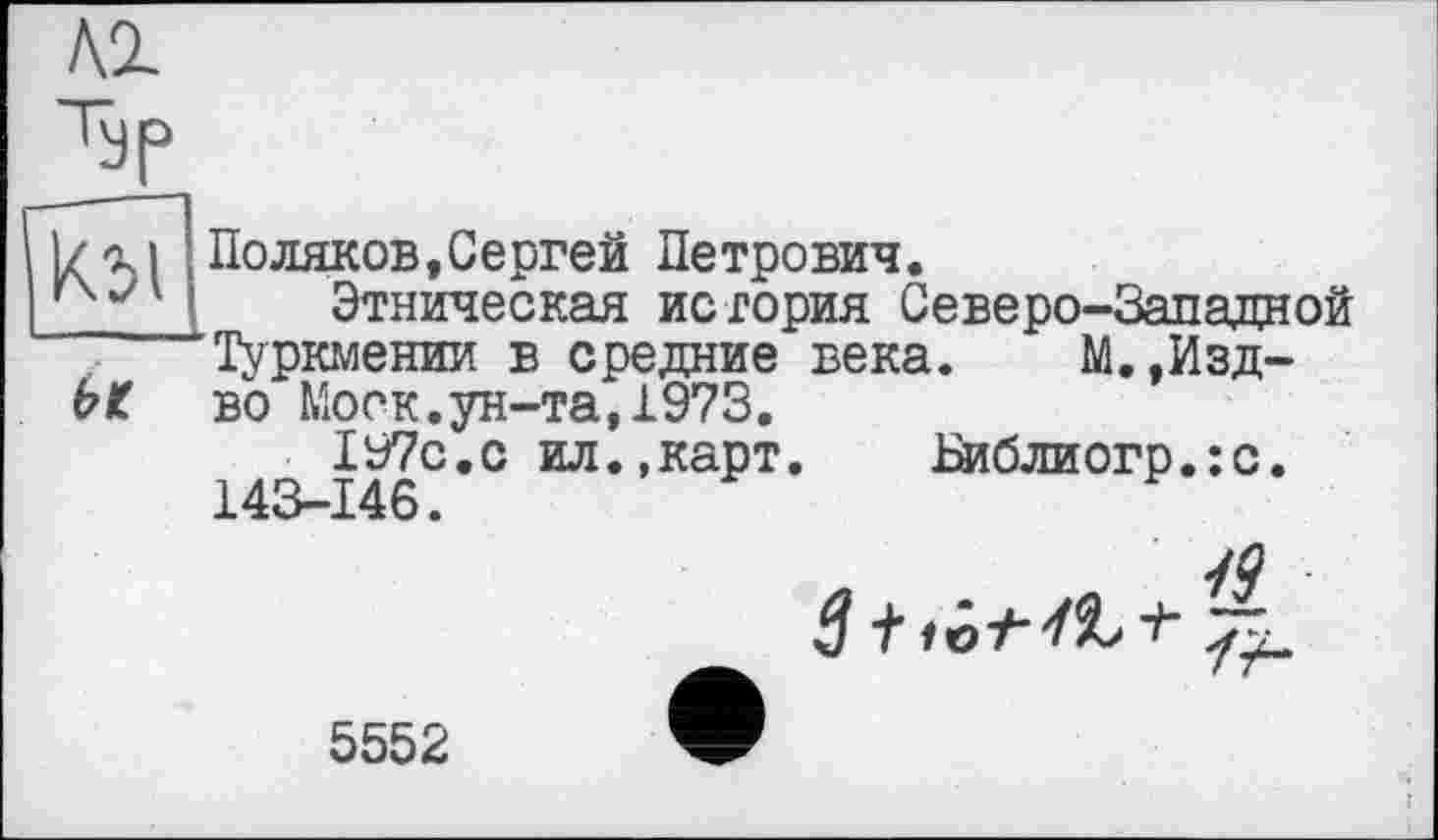 ﻿кг
I/-XI Поляков, Сергей Петрович.
Этническая история Северо-Западной
Туркмении в средние века. М.,Изд-ЬК во Моск.ун-та,1973.
197с.с ил.,карт. Ьиблиогр.:с.
143-146.

5552